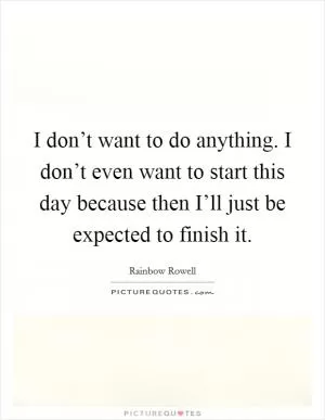 I don’t want to do anything. I don’t even want to start this day because then I’ll just be expected to finish it Picture Quote #1