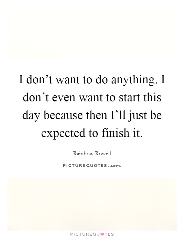 I don't want to do anything. I don't even want to start this day because then I'll just be expected to finish it Picture Quote #1