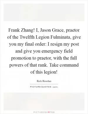 Frank Zhang! I, Jason Grace, praetor of the Twelfth Legion Fulminata, give you my final order: I resign my post and give you emergency field promotion to praetor, with the full powers of that rank. Take command of this legion! Picture Quote #1