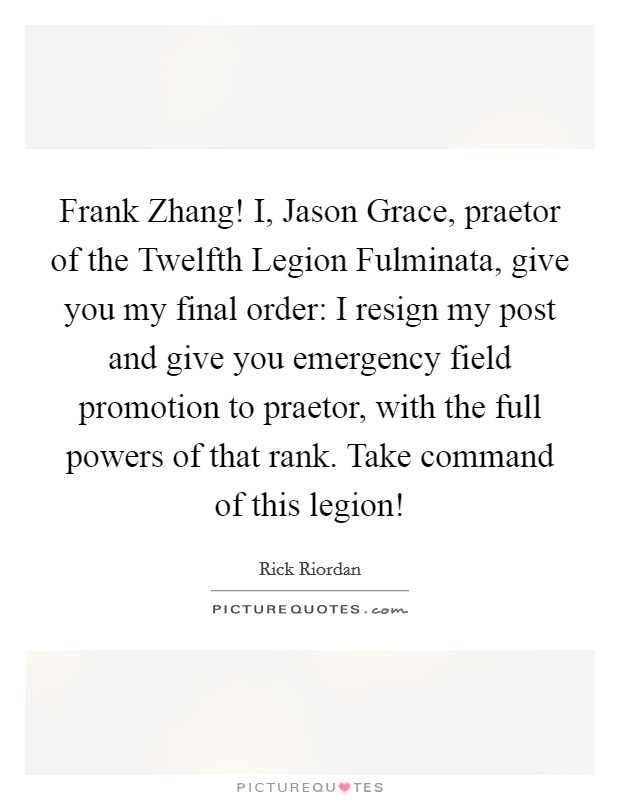 Frank Zhang! I, Jason Grace, praetor of the Twelfth Legion Fulminata, give you my final order: I resign my post and give you emergency field promotion to praetor, with the full powers of that rank. Take command of this legion! Picture Quote #1