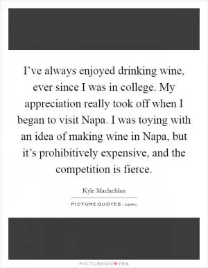 I’ve always enjoyed drinking wine, ever since I was in college. My appreciation really took off when I began to visit Napa. I was toying with an idea of making wine in Napa, but it’s prohibitively expensive, and the competition is fierce Picture Quote #1