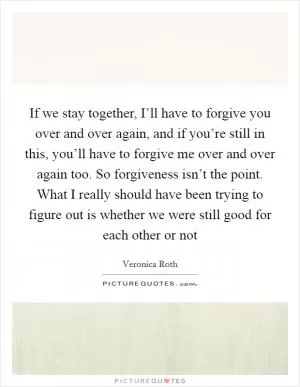 If we stay together, I’ll have to forgive you over and over again, and if you’re still in this, you’ll have to forgive me over and over again too. So forgiveness isn’t the point. What I really should have been trying to figure out is whether we were still good for each other or not Picture Quote #1
