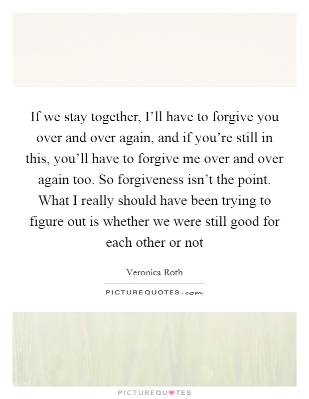 If we stay together, I'll have to forgive you over and over again, and if you're still in this, you'll have to forgive me over and over again too. So forgiveness isn't the point. What I really should have been trying to figure out is whether we were still good for each other or not Picture Quote #1