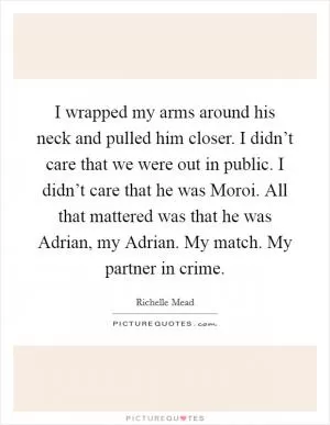 I wrapped my arms around his neck and pulled him closer. I didn’t care that we were out in public. I didn’t care that he was Moroi. All that mattered was that he was Adrian, my Adrian. My match. My partner in crime Picture Quote #1