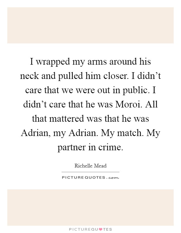I wrapped my arms around his neck and pulled him closer. I didn't care that we were out in public. I didn't care that he was Moroi. All that mattered was that he was Adrian, my Adrian. My match. My partner in crime Picture Quote #1