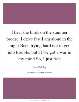 I hear the birds on the summer breeze, I drive fast I am alone in the night Been trying hard not to get into trouble, but I I’ve got a war in my mind So, I just ride Picture Quote #1