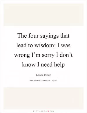 The four sayings that lead to wisdom: I was wrong I’m sorry I don’t know I need help Picture Quote #1