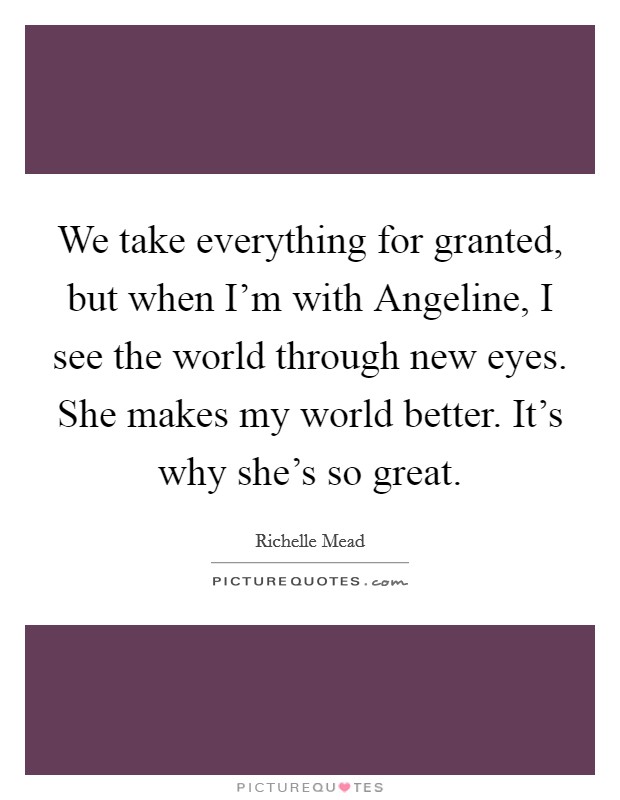 We take everything for granted, but when I'm with Angeline, I see the world through new eyes. She makes my world better. It's why she's so great Picture Quote #1