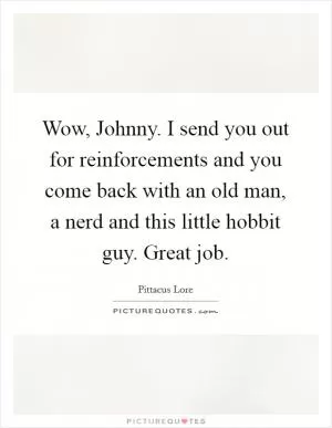 Wow, Johnny. I send you out for reinforcements and you come back with an old man, a nerd and this little hobbit guy. Great job Picture Quote #1