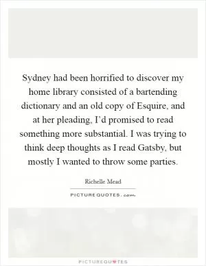 Sydney had been horrified to discover my home library consisted of a bartending dictionary and an old copy of Esquire, and at her pleading, I’d promised to read something more substantial. I was trying to think deep thoughts as I read Gatsby, but mostly I wanted to throw some parties Picture Quote #1