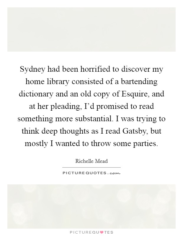 Sydney had been horrified to discover my home library consisted of a bartending dictionary and an old copy of Esquire, and at her pleading, I'd promised to read something more substantial. I was trying to think deep thoughts as I read Gatsby, but mostly I wanted to throw some parties Picture Quote #1