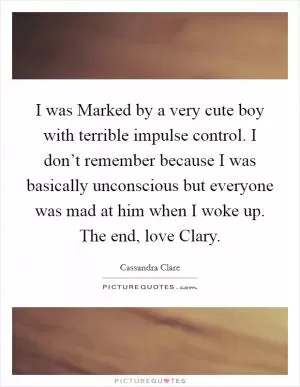I was Marked by a very cute boy with terrible impulse control. I don’t remember because I was basically unconscious but everyone was mad at him when I woke up. The end, love Clary Picture Quote #1