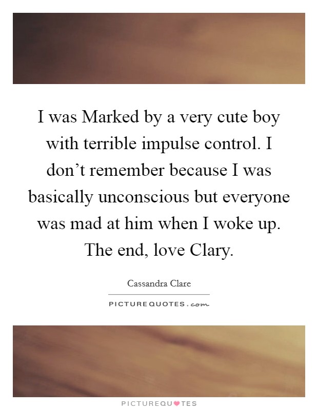 I was Marked by a very cute boy with terrible impulse control. I don't remember because I was basically unconscious but everyone was mad at him when I woke up. The end, love Clary Picture Quote #1