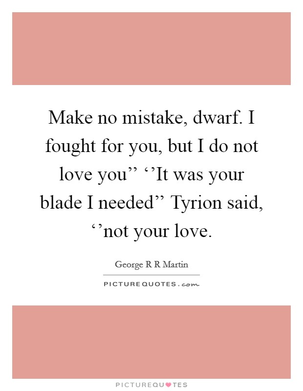Make no mistake, dwarf. I fought for you, but I do not love you’’ ‘’It was your blade I needed’’ Tyrion said, ‘’not your love Picture Quote #1