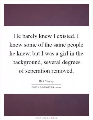 He barely knew I existed. I knew some of the same people he knew, but I was a girl in the background, several degrees of seperation removed Picture Quote #1