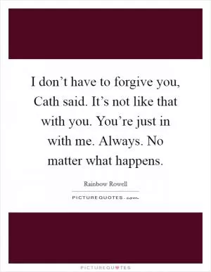 I don’t have to forgive you, Cath said. It’s not like that with you. You’re just in with me. Always. No matter what happens Picture Quote #1
