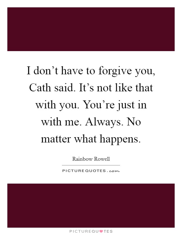 I don't have to forgive you, Cath said. It's not like that with you. You're just in with me. Always. No matter what happens Picture Quote #1