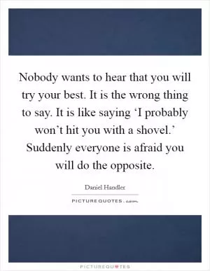 Nobody wants to hear that you will try your best. It is the wrong thing to say. It is like saying ‘I probably won’t hit you with a shovel.’ Suddenly everyone is afraid you will do the opposite Picture Quote #1