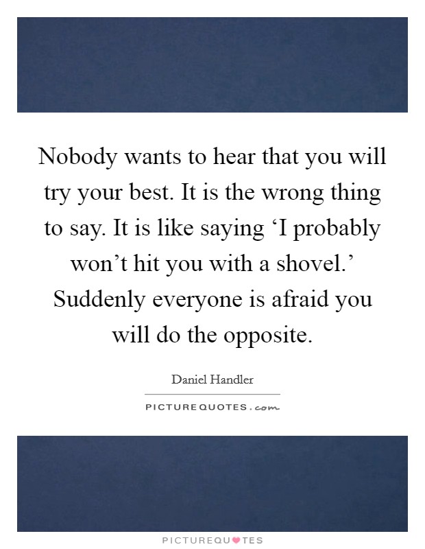 Nobody wants to hear that you will try your best. It is the wrong thing to say. It is like saying ‘I probably won't hit you with a shovel.' Suddenly everyone is afraid you will do the opposite Picture Quote #1