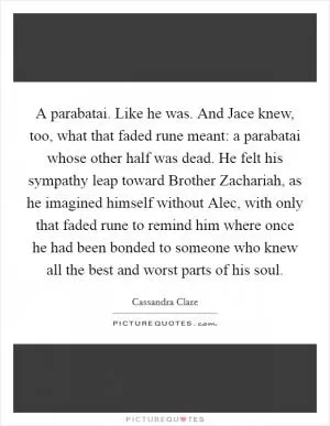 A parabatai. Like he was. And Jace knew, too, what that faded rune meant: a parabatai whose other half was dead. He felt his sympathy leap toward Brother Zachariah, as he imagined himself without Alec, with only that faded rune to remind him where once he had been bonded to someone who knew all the best and worst parts of his soul Picture Quote #1