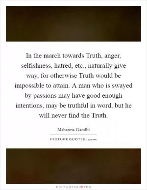 In the march towards Truth, anger, selfishness, hatred, etc., naturally give way, for otherwise Truth would be impossible to attain. A man who is swayed by passions may have good enough intentions, may be truthful in word, but he will never find the Truth Picture Quote #1