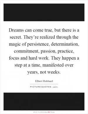 Dreams can come true, but there is a secret. They’re realized through the magic of persistence, determination, commitment, passion, practice, focus and hard work. They happen a step at a time, manifested over years, not weeks Picture Quote #1