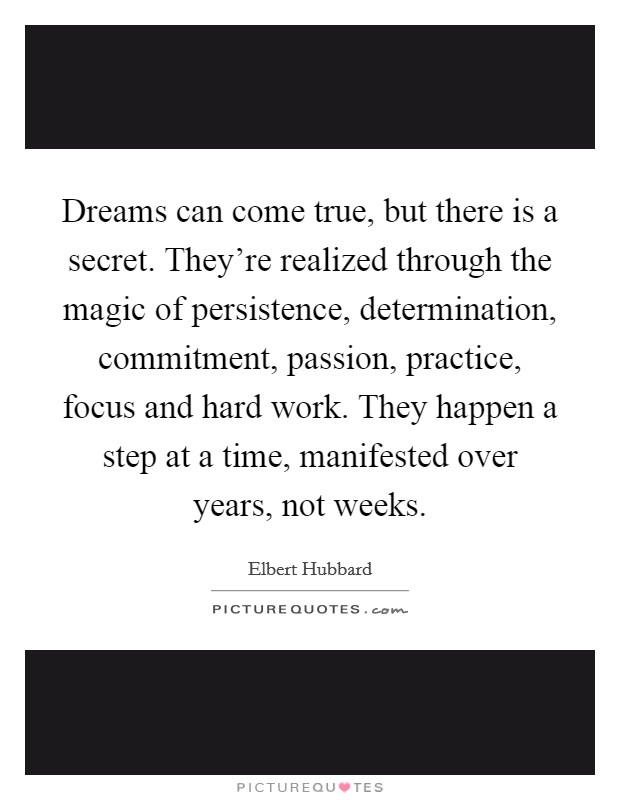 Dreams can come true, but there is a secret. They're realized through the magic of persistence, determination, commitment, passion, practice, focus and hard work. They happen a step at a time, manifested over years, not weeks Picture Quote #1