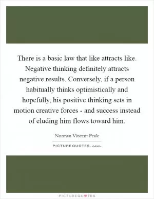 There is a basic law that like attracts like. Negative thinking definitely attracts negative results. Conversely, if a person habitually thinks optimistically and hopefully, his positive thinking sets in motion creative forces - and success instead of eluding him flows toward him Picture Quote #1