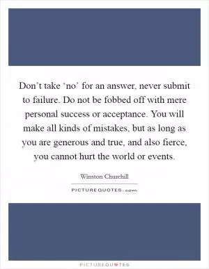 Don’t take ‘no’ for an answer, never submit to failure. Do not be fobbed off with mere personal success or acceptance. You will make all kinds of mistakes, but as long as you are generous and true, and also fierce, you cannot hurt the world or events Picture Quote #1