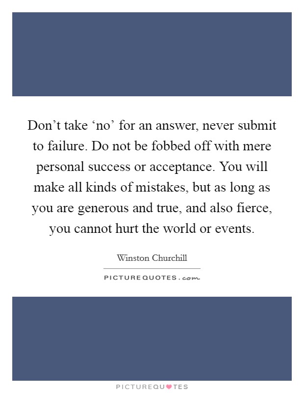 Don't take ‘no' for an answer, never submit to failure. Do not be fobbed off with mere personal success or acceptance. You will make all kinds of mistakes, but as long as you are generous and true, and also fierce, you cannot hurt the world or events Picture Quote #1