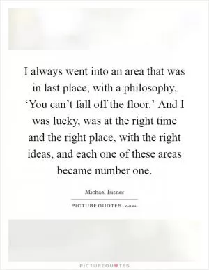I always went into an area that was in last place, with a philosophy, ‘You can’t fall off the floor.’ And I was lucky, was at the right time and the right place, with the right ideas, and each one of these areas became number one Picture Quote #1