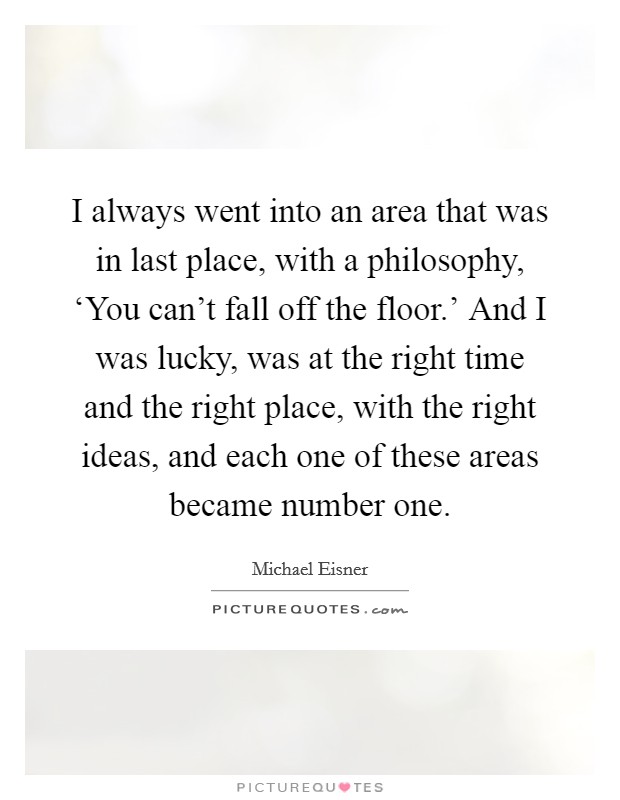 I always went into an area that was in last place, with a philosophy, ‘You can't fall off the floor.' And I was lucky, was at the right time and the right place, with the right ideas, and each one of these areas became number one Picture Quote #1