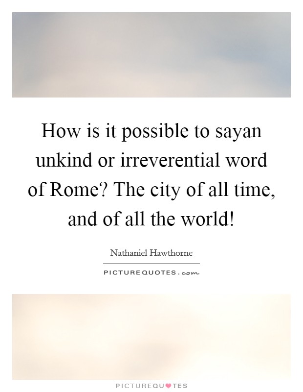 How is it possible to sayan unkind or irreverential word of Rome? The city of all time, and of all the world! Picture Quote #1