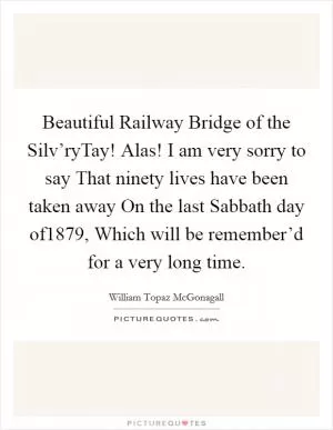 Beautiful Railway Bridge of the Silv’ryTay! Alas! I am very sorry to say That ninety lives have been taken away On the last Sabbath day of1879, Which will be remember’d for a very long time Picture Quote #1
