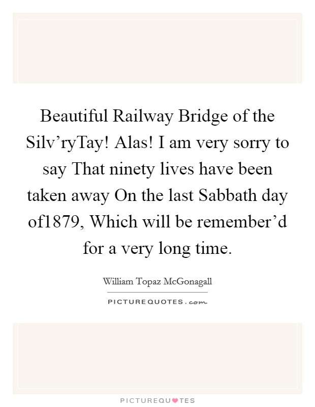 Beautiful Railway Bridge of the Silv'ryTay! Alas! I am very sorry to say That ninety lives have been taken away On the last Sabbath day of1879, Which will be remember'd for a very long time Picture Quote #1