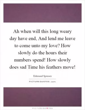 Ah when will this long weary day have end, And lend me leave to come unto my love? How slowly do the hours their numbers spend! How slowly does sad Time his feathers move! Picture Quote #1