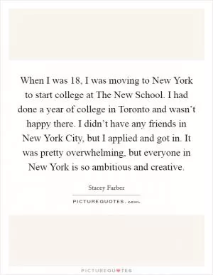 When I was 18, I was moving to New York to start college at The New School. I had done a year of college in Toronto and wasn’t happy there. I didn’t have any friends in New York City, but I applied and got in. It was pretty overwhelming, but everyone in New York is so ambitious and creative Picture Quote #1