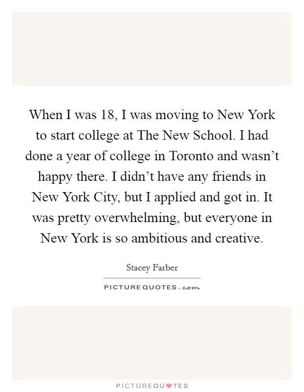 When I was 18, I was moving to New York to start college at The New School. I had done a year of college in Toronto and wasn't happy there. I didn't have any friends in New York City, but I applied and got in. It was pretty overwhelming, but everyone in New York is so ambitious and creative Picture Quote #1
