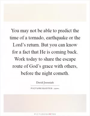 You may not be able to predict the time of a tornado, earthquake or the Lord’s return. But you can know for a fact that He is coming back. Work today to share the escape route of God’s grace with others, before the night cometh Picture Quote #1