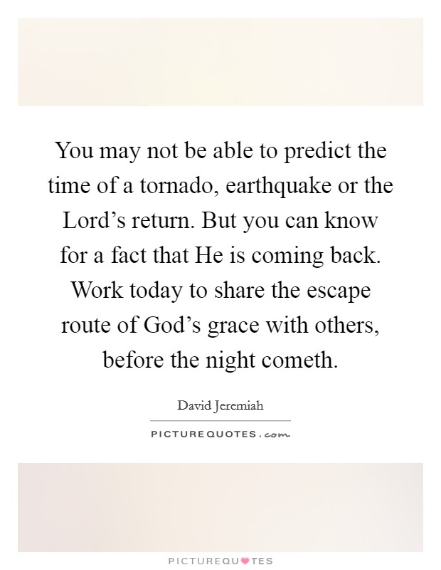 You may not be able to predict the time of a tornado, earthquake or the Lord's return. But you can know for a fact that He is coming back. Work today to share the escape route of God's grace with others, before the night cometh Picture Quote #1