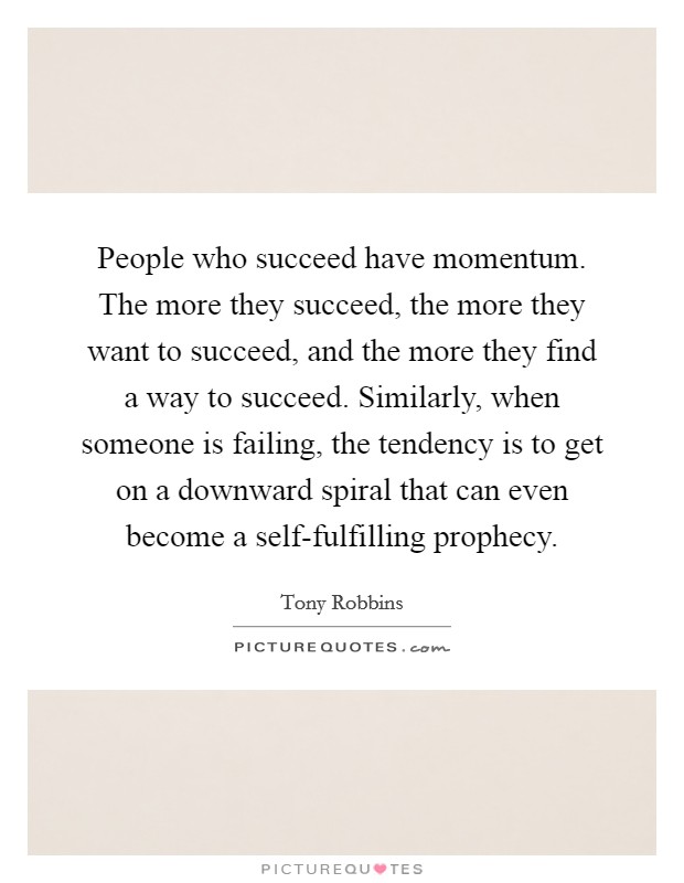 People who succeed have momentum. The more they succeed, the more they want to succeed, and the more they find a way to succeed. Similarly, when someone is failing, the tendency is to get on a downward spiral that can even become a self-fulfilling prophecy Picture Quote #1