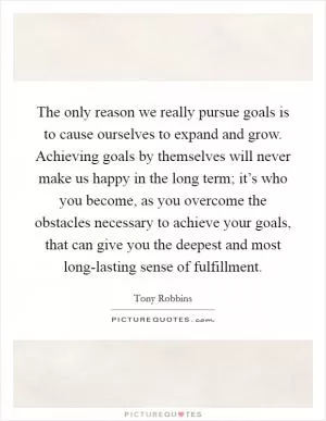 The only reason we really pursue goals is to cause ourselves to expand and grow. Achieving goals by themselves will never make us happy in the long term; it’s who you become, as you overcome the obstacles necessary to achieve your goals, that can give you the deepest and most long-lasting sense of fulfillment Picture Quote #1