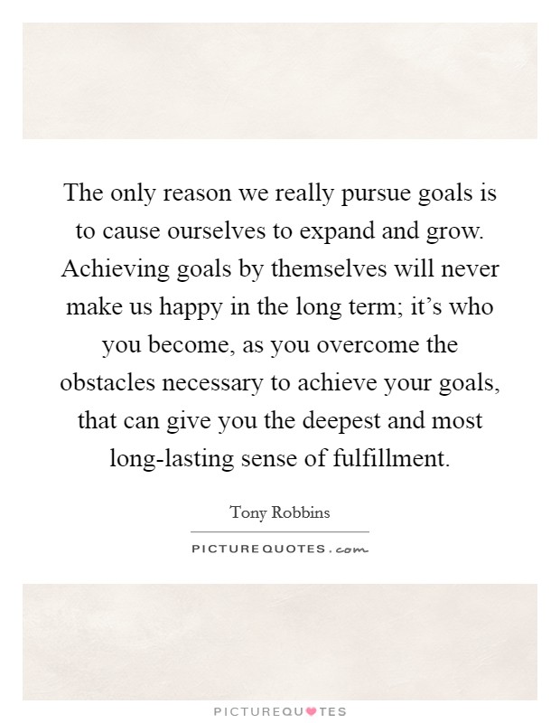 The only reason we really pursue goals is to cause ourselves to expand and grow. Achieving goals by themselves will never make us happy in the long term; it's who you become, as you overcome the obstacles necessary to achieve your goals, that can give you the deepest and most long-lasting sense of fulfillment Picture Quote #1
