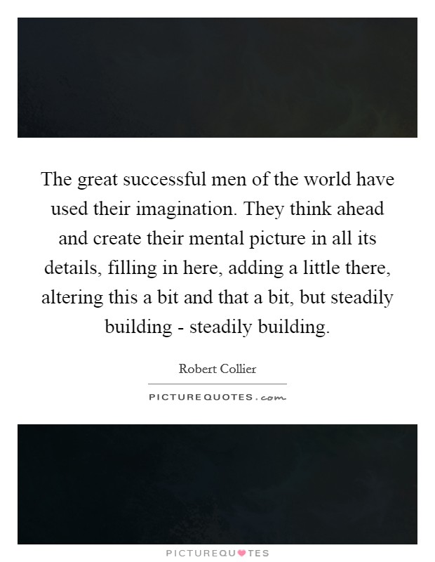 The great successful men of the world have used their imagination. They think ahead and create their mental picture in all its details, filling in here, adding a little there, altering this a bit and that a bit, but steadily building - steadily building Picture Quote #1