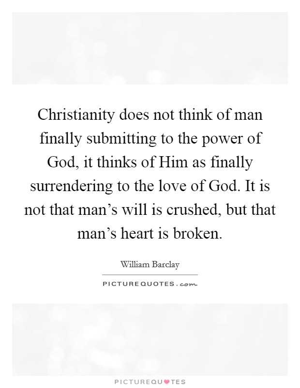 Christianity does not think of man finally submitting to the power of God, it thinks of Him as finally surrendering to the love of God. It is not that man's will is crushed, but that man's heart is broken Picture Quote #1
