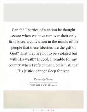 Can the liberties of a nation be thought secure when we have remover their only firm basis, a conviction in the minds of the people that these liberties are the gift of God? That they are not to be violated but with His wrath? Indeed, I tremble for my country when I reflect that God is just; that His justice cannot sleep forever Picture Quote #1