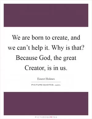 We are born to create, and we can’t help it. Why is that? Because God, the great Creator, is in us Picture Quote #1
