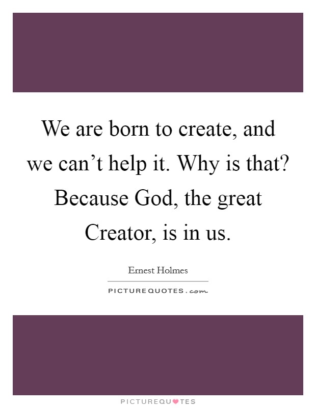 We are born to create, and we can't help it. Why is that? Because God, the great Creator, is in us Picture Quote #1