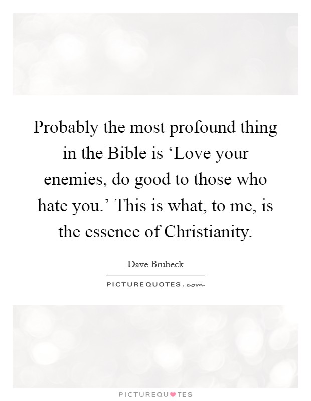 Probably the most profound thing in the Bible is ‘Love your enemies, do good to those who hate you.' This is what, to me, is the essence of Christianity Picture Quote #1
