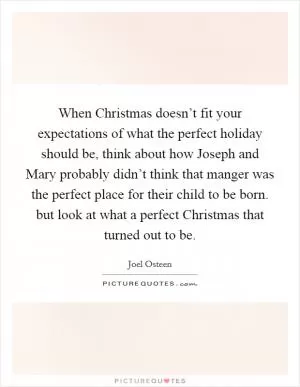 When Christmas doesn’t fit your expectations of what the perfect holiday should be, think about how Joseph and Mary probably didn’t think that manger was the perfect place for their child to be born. but look at what a perfect Christmas that turned out to be Picture Quote #1